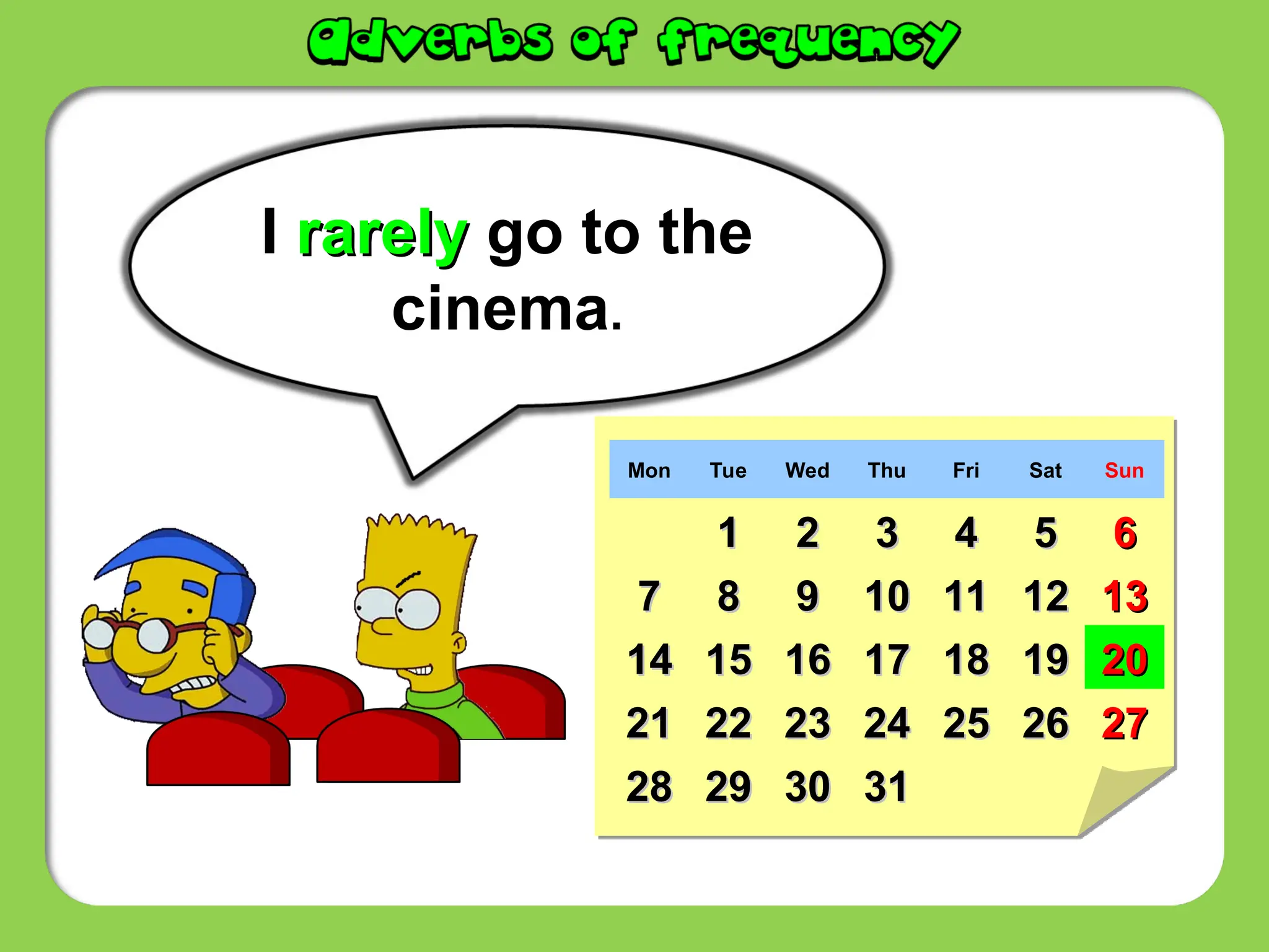 I rarely
rarely go to the
cinema.
Mon Tue Wed Thu Fri Sat Sun
1
1 2
2 3
3 4
4 5
5 6
6
7
7 8
8 9
9 10
10 11
11 12
12 13
13
14
14 15
15 16
16 17
17 18
18 19
19 20
20
21
21 22
22 23
23 24
24 25
25 26
26 27
27
28
28 29
29 30
30 31
31
 