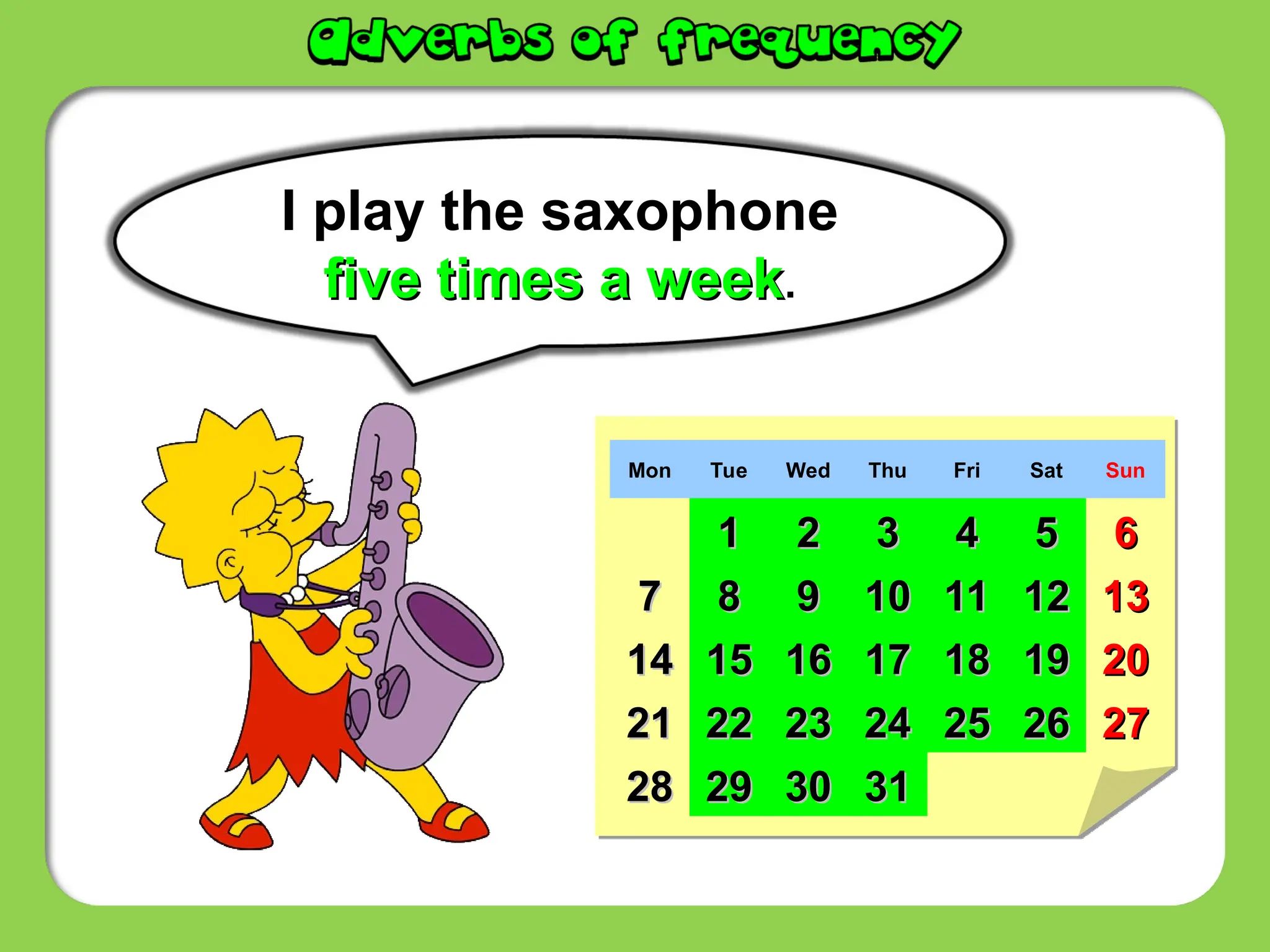 I play the saxophone
five times a week
five times a week.
Mon Tue Wed Thu Fri Sat Sun
1
1 2
2 3
3 4
4 5
5 6
6
7
7 8
8 9
9 10
10 11
11 12
12 13
13
14
14 15
15 16
16 17
17 18
18 19
19 20
20
21
21 22
22 23
23 24
24 25
25 26
26 27
27
28
28 29
29 30
30 31
31
 