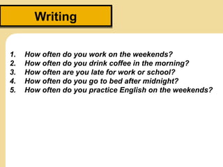 WritingWriting
1. How often do you work on the weekends?
2. How often do you drink coffee in the morning?
3. How often are you late for work or school?
4. How often do you go to bed after midnight?
5. How often do you practice English on the weekends?
 