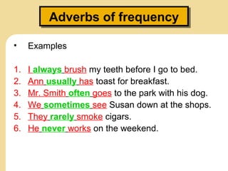 Adverbs of frequencyAdverbs of frequency
• Examples
1. I always brush my teeth before I go to bed.
2. Ann usually has toast for breakfast.
3. Mr. Smith often goes to the park with his dog.
4. We sometimes see Susan down at the shops.
5. They rarely smoke cigars.
6. He never works on the weekend.
 