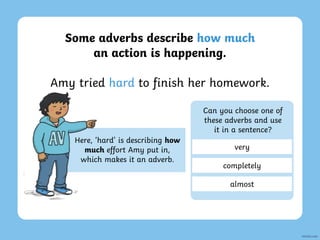 Some adverbs describe how much
an action is happening.
Amy tried hard to finish her homework.
Here, ‘hard’ is describing how
much effort Amy put in,
which makes it an adverb.
Can you choose one of
these adverbs and use
it in a sentence?
very
completely
almost
 