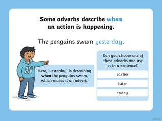 Some adverbs describe when
an action is happening.
The penguins swam yesterday.
Here, ‘yesterday’ is describing
when the penguins swam,
which makes it an adverb.
Can you choose one of
these adverbs and use
it in a sentence?
earlier
later
today
 