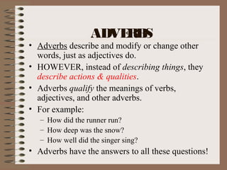 ADVERBS
• Adverbs describe and modify or change other
words, just as adjectives do.
• HOWEVER, instead of describing things, they
describe actions & qualities.
• Adverbs qualify the meanings of verbs,
adjectives, and other adverbs.
• For example:
– How did the runner run?
– How deep was the snow?
– How well did the singer sing?
• Adverbs have the answers to all these questions!
 