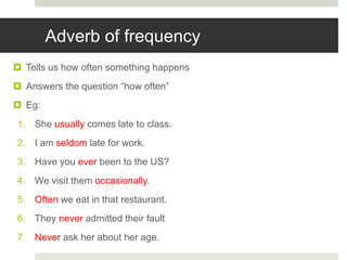 Adverb of frequency
 Tells us how often something happens
 Answers the question “how often”
 Eg:
1. She usually comes late to class.
2. I am seldom late for work.
3. Have you ever been to the US?
4. We visit them occasionally.
5. Often we eat in that restaurant.
6. They never admitted their fault
7. Never ask her about her age.
 