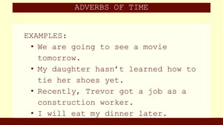 ADVERBS OF TIME
EXAMPLES:
• We are going to see a movie
tomorrow.
• My daughter hasn’t learned how to
tie her shoes yet.
• Recently, Trevor got a job as a
construction worker.
• I will eat my dinner later.
 