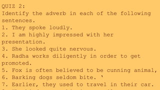 QUIZ 2:
Identify the adverb in each of the following
sentences.
1. They spoke loudly.
2. I am highly impressed with her
presentation.
3. She looked quite nervous.
4. Radha works diligently in order to get
promoted.
5. Fox is often believed to be cunning animal,
6. Barking dogs seldom bite. ‘
7. Earlier, they used to travel in their car.
 