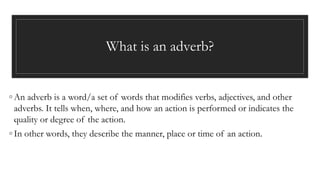 What is an adverb?
◦ An adverb is a word/a set of words that modifies verbs, adjectives, and other
adverbs. It tells when, where, and how an action is performed or indicates the
quality or degree of the action.
◦ In other words, they describe the manner, place or time of an action.
 