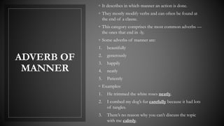 ADVERB OF
MANNER
◦ It describes in which manner an action is done.
◦ They mostly modify verbs and can often be found at
the end of a clause.
◦ This category comprises the most common adverbs —
the ones that end in -ly.
◦ Some adverbs of manner are:
1. beautifully
2. generously
3. happily
4. neatly
5. Patiently
◦ Examples:
1. He trimmed the white roses neatly.
2. I combed my dog’s fur carefully because it had lots
of tangles.
3. There’s no reason why you can’t discuss the topic
with me calmly.
 