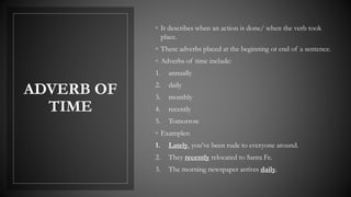 ADVERB OF
TIME
◦ It describes when an action is done/ when the verb took
place.
◦ These adverbs placed at the beginning or end of a sentence.
◦ Adverbs of time include:
1. annually
2. daily
3. monthly
4. recently
5. Tomorrow
◦ Examples:
1. Lately, you’ve been rude to everyone around.
2. They recently relocated to Santa Fe.
3. The morning newspaper arrives daily.
 