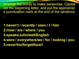 Arrange the words to make sentences. Capital
ize the beginning letter, and put the appropriat
e punctuation mark at the end of the sentence
.
1.haven’t / recently / seen / I / him
2./now / are / where / you
3.speaks/John/well/English
4.were / everywhere/we / for / looking / you
5.never/his/forget/face/I
 