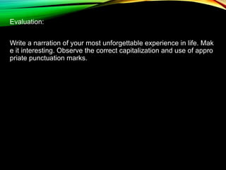 Evaluation:
Write a narration of your most unforgettable experience in life. Mak
e it interesting. Observe the correct capitalization and use of appro
priate punctuation marks.
 