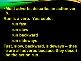 • Most adverbs describe an action ver
b.
Run is a verb. You could:
run fast
run slow
run backward
run sideways
Fast, slow, backward, sideways – thes
e are all adverbs because they descri
be the action run.
 