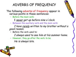 ADVERBS OF FREQUENCY
The following adverbs of frequency appear in
  various points in these sentences:
   – Before the main verb:
      I never get up before nine o'clock.
   – Between the auxiliary verb and the main verb:
      I have rarely written to my brother without a
  good reason.
   – Before the verb used to:
      I always used to see him at his summer home.
   – However, they go after the verb to be.
      He is always late.
 