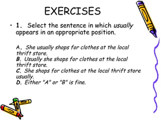 EXERCISES
• 1.  Select the sentence in which usually
  appears in an appropriate position.

  A. She usually shops for clothes at the local
  thrift store.
  B. Usually she shops for clothes at the local
  thrift store.
  C. She shops for clothes at the local thrift store
  usually.
  D. Either "A" or "B" is fine.
 