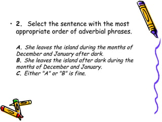 • 2.  Select the sentence with the most
  appropriate order of adverbial phrases.

  A. She leaves the island during the months of
  December and January after dark.
  B. She leaves the island after dark during the
  months of December and January.
  C. Either "A" or "B" is fine.
 