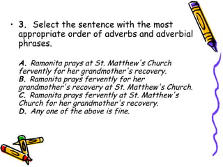 • 3.  Select the sentence with the most
  appropriate order of adverbs and adverbial
  phrases.

  A. Ramonita prays at St. Matthew's Church
  fervently for her grandmother's recovery.
  B. Ramonita prays fervently for her
  grandmother's recovery at St. Matthew's Church.
  C. Ramonita prays fervently at St. Matthew's
  Church for her grandmother's recovery.
  D. Any one of the above is fine.
 