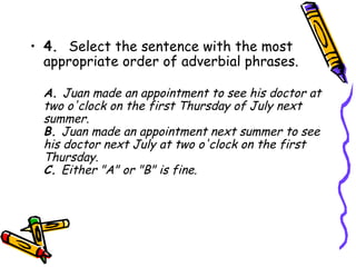 • 4.  Select the sentence with the most
  appropriate order of adverbial phrases.

  A. Juan made an appointment to see his doctor at
  two o'clock on the first Thursday of July next
  summer.
  B. Juan made an appointment next summer to see
  his doctor next July at two o'clock on the first
  Thursday.
  C. Either "A" or "B" is fine.
 