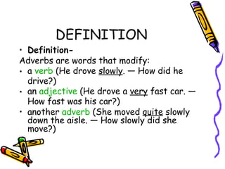 DEFINITION
• Definition-
Adverbs are words that modify:
• a verb (He drove slowly. — How did he
  drive?)
• an adjective (He drove a very fast car. —
  How fast was his car?)
• another adverb (She moved quite slowly
  down the aisle. — How slowly did she
  move?)
 