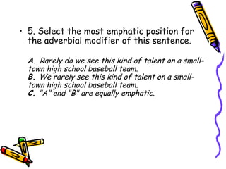 • 5. Select the most emphatic position for
  the adverbial modifier of this sentence.

  A. Rarely do we see this kind of talent on a small-
  town high school baseball team.
  B. We rarely see this kind of talent on a small-
  town high school baseball team.
  C. "A" and "B" are equally emphatic.
 