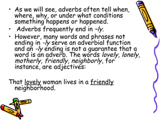 • As we will see, adverbs often tell when,
  where, why, or under what conditions
  something happens or happened.
• Adverbs frequently end in –ly.
• However, many words and phrases not
  ending in -ly serve an adverbial function
  and an -ly ending is not a guarantee that a
  word is an adverb. The words lovely, lonely,
  motherly, friendly, neighborly, for
  instance, are adjectives:

That lovely woman lives in a friendly
 neighborhood.
 