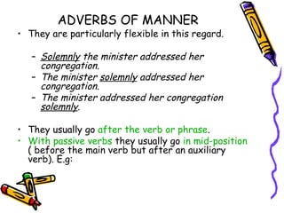 ADVERBS OF MANNER
• They are particularly flexible in this regard.

   – Solemnly the minister addressed her
     congregation.
   – The minister solemnly addressed her
     congregation.
   – The minister addressed her congregation
     solemnly.

• They usually go after the verb or phrase.
• With passive verbs they usually go in mid-position
  ( before the main verb but after an auxiliary
  verb). E.g:
 