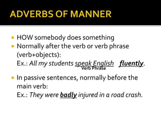  HOW somebody does something 
 Normally after the verb or verb phrase 
(verb+objects): 
Ex.: All my students speak English fluently. 
Verb Phrase 
 In passive sentences, normally before the 
main verb: 
Ex.: They were badly injured in a road crash. 
 