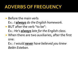  Before the main verb: 
Ex.: I always do the English homework. 
 BUT after the verb “to be”: 
Ex.: He’s always late for the English class. 
 When there are two auxiliaries, after the first 
one: 
Ex.: I would never have believed you knew 
Belén Esteban. 
 