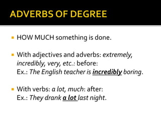  HOW MUCH something is done. 
 With adjectives and adverbs: extremely, 
incredibly, very, etc.: before: 
Ex.: The English teacher is incredibly boring. 
 With verbs: a lot, much: after: 
Ex.: They drank a lot last night. 
 