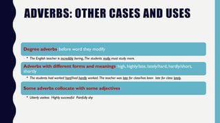 ADVERBS: OTHER CASES AND USES
Degree adverbs: before word they modify
• The English teacher is incredibly boring,.The students really must study more.
Adverbs with different forms and meanings: high, highly/late, lately/hard, hardly/short,
shortly
• The students had worked hard/had hardly worked. The teacher was late for class/has been late for class lately.
Some adverbs collocate with some adjectives:
• Utterly useless Highly successful Painfully shy
 