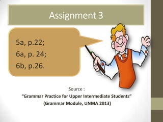 Assignment 3
•5a, p.22;
•6a, p. 24;
•6b, p.26.
Source :
“Grammar Practice for Upper Intermediate Students”
(Grammar Module, UNMA 2013)
 