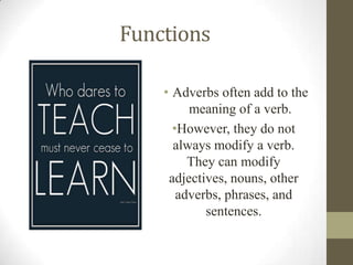 Functions
• Adverbs often add to the
meaning of a verb.
•However, they do not
always modify a verb.
They can modify
adjectives, nouns, other
adverbs, phrases, and
sentences.
 