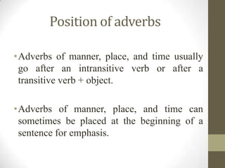 Position of adverbs
•Adverbs of manner, place, and time usually
go after an intransitive verb or after a
transitive verb + object.
•Adverbs of manner, place, and time can
sometimes be placed at the beginning of a
sentence for emphasis.
 