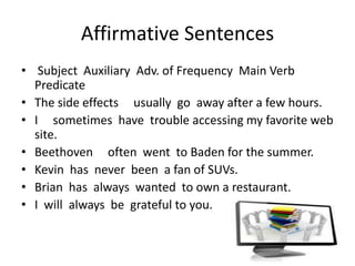 Affirmative Sentences
• Subject Auxiliary Adv. of Frequency Main Verb
  Predicate
• The side effects usually go away after a few hours.
• I sometimes have trouble accessing my favorite web
  site.
• Beethoven often went to Baden for the summer.
• Kevin has never been a fan of SUVs.
• Brian has always wanted to own a restaurant.
• I will always be grateful to you.
 