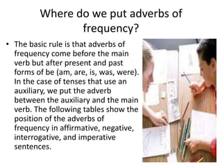 Where do we put adverbs of
                frequency?
• The basic rule is that adverbs of
  frequency come before the main
  verb but after present and past
  forms of be (am, are, is, was, were).
  In the case of tenses that use an
  auxiliary, we put the adverb
  between the auxiliary and the main
  verb. The following tables show the
  position of the adverbs of
  frequency in affirmative, negative,
  interrogative, and imperative
  sentences.
 