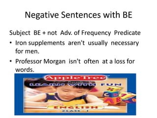 Negative Sentences with BE
Subject BE + not Adv. of Frequency Predicate
• Iron supplements aren't usually necessary
  for men.
• Professor Morgan isn't often at a loss for
  words.
 