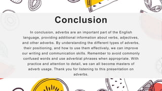 Conclusion
In conclusion, adverbs are an important part of the English
language, providing additional information about verbs, adjectives,
and other adverbs. By understanding the different types of adverbs,
their positioning, and how to use them effectively, we can improve
our writing and communication skills. Remember to avoid commonly
confused words and use adverbial phrases when appropriate. With
practice and attention to detail, we can all become masters of
adverb usage. Thank you for listening to this presentation on
adverbs.
 