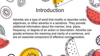 Introduction
Adverbs are a type of word that modify or describe verbs,
adjectives, or other adverbs in a sentence. They provide
additional information about the manner, time, place,
frequency, or degree of an action or description. Adverbs can
greatly enhance the meaning and clarity of a sentence, and
are an essential component of effective communication.
 