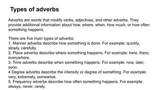 Types of adverbs
Adverbs are words that modify verbs, adjectives, and other adverbs. They
provide additional information about how, where, when, how much, or how often
something happens.
There are five main types of adverbs:
1. Manner adverbs describe how something is done. For example: quickly,
slowly, carefully.
2. Place adverbs describe where something happens. For example: here, there,
everywhere.
3. Time adverbs describe when something happens. For example: now, later,
soon.
4 Degree adverbs describe the intensity or degree of something. For example:
very, extremely, somewhat.
5. Frequency adverbs describe how often something happens. For example:
always, never, rarely.
 