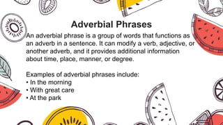 Adverbial Phrases
An adverbial phrase is a group of words that functions as
an adverb in a sentence. It can modify a verb, adjective, or
another adverb, and it provides additional information
about time, place, manner, or degree.
Examples of adverbial phrases include:
• In the morning
• With great care
• At the park
 