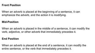 Front Position
When an adverb is placed at the beginning of a sentence, it can
emphasize the adverb, and the action it is modifying.
Mid-Position
When an adverb is placed in the middle of a sentence, it can modify the
verb, adjective, or other adverb that immediately precedes it.
End Position
When an adverb is placed at the end of a sentence, it can modify the
entire sentence, or the verb that immediately precedes it.
 