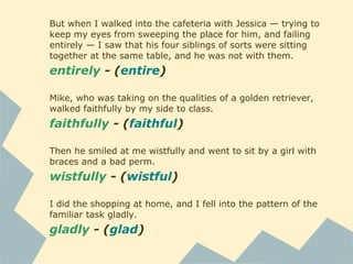But when I walked into the cafeteria with Jessica — trying to
keep my eyes from sweeping the place for him, and failing
entirely — I saw that his four siblings of sorts were sitting
together at the same table, and he was not with them.
entirely - (entire)
Mike, who was taking on the qualities of a golden retriever,
walked faithfully by my side to class.
faithfully - (faithful)
Then he smiled at me wistfully and went to sit by a girl with
braces and a bad perm.
wistfully - (wistful)
I did the shopping at home, and I fell into the pattern of the
familiar task gladly.
gladly - (glad)
 