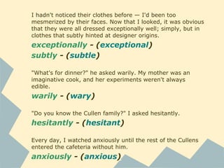 I hadn't noticed their clothes before — I'd been too
mesmerized by their faces. Now that I looked, it was obvious
that they were all dressed exceptionally well; simply, but in
clothes that subtly hinted at designer origins.
exceptionally - (exceptional)
subtly - (subtle)
"What's for dinner?" he asked warily. My mother was an
imaginative cook, and her experiments weren't always
edible.
warily - (wary)
"Do you know the Cullen family?" I asked hesitantly.
hesitantly - (hesitant)
Every day, I watched anxiously until the rest of the Cullens
entered the cafeteria without him.
anxiously - (anxious)
 