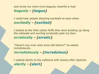 and wrote my mom more bogusly cheerful e-mail
bogusly - (bogus)
I could hear people shouting excitedly to each other.
excitedly - (excited)
I looked at the little cotton fluffs that were building up along
the sidewalk and swirling erratically past my face.
erratically - (erratic)
"Haven't you ever seen snow fall before?" he asked
incredulously.
incredulously - (incredulous)
I walked alertly to the cafeteria with Jessica after Spanish.
alertly - (alert)
 