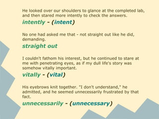 He looked over our shoulders to glance at the completed lab,
and then stared more intently to check the answers.
intently - (intent)
No one had asked me that - not straight out like he did,
demanding.
straight out
I couldn't fathom his interest, but he continued to stare at
me with penetrating eyes, as if my dull life's story was
somehow vitally important.
vitally - (vital)
His eyebrows knit together. "I don't understand," he
admitted, and he seemed unnecessarily frustrated by that
fact.
unnecessarily - (unnecessary)
 