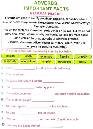 --
ADVERBS:
IMPORTANT FACTS
GRAMMAR PRACTICE
1 ( Adverbs are used to modify a verb, an adjective, or another adverb.
Adverbs nearly always answer the questions: How? When? Where? or Why?
Example: Joe came.
Though the sentence makes complete sense on its own, but we do not
know how, when, where, or why Joe came. We can say more about
Joe's coming by using adverbs or adverbial phrases.
Example: Joe came office (where) early (how) today (when), to
complete his pending work (why).
A. Fill in the blanks with the adverbs from the box below.
( outside ) ( kindly ) ( extremely ) ( fluently ) (
( purposely ) ( everywhere ) ( angrily ) ( nowadays ) (
1. I was upset by his rude behaviour.
- - -- - -
2. The horse ate - - -- - -
3. Mr David can speak Spanish ______
4. Tom broke my pencil.
greedily )
easily )
5. The police searched but could not find the robber.
6. The students played
7. Mrs Pam spoke of her neighbour.
- - -- - -
8. Mr Lee left the house.
9. "We can win the match," said the coach.
- - - -- -
10. Teachers are better trained - - - - --
 