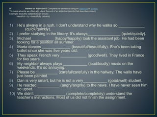 IV Adverb or Adjective? Complete the sentence using an adjective or adverb.
To make adverbs we often add –ly at the end of an adjective (words that describe a noun)
Example: beautiful (adjective) girl (noun)
beautiful + ly = beautifully (adverb)
1) He’s always in a rush. I don’t understand why he walks so ____________
(quick/quickly).
2) I prefer studying in the library. It’s always_______________ (quiet/quietly).
3) Michael __________ (happy/happily) took the assistant job. He had been
looking for a position all summer.
4) Marta dances _____________ (beautiful/beautifully). She’s been taking
ballet since she was five years old.
5) They speak French very ____________ (good/well). They lived in France
for two years.
6) My neighbor always plays ___________ (loud/loudly) music on the
weekends. It’s so annoying.
7) Please be __________ (careful/carefully) in the hallway. The walls have
just been painted.
8) Dan is very smart, but he is not a very___________ (good/well) student.
9) He reacted __________ (angry/angrily) to the news. I have never seen him
so upset.
10) We didn’t ______________ (complete/completely) understand the
teacher’s instructions. Most of us did not finish the assignment.
 