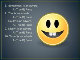 6. 'Sometimes' is an adverb.
A) True B) False
7. 'The' is an adverb.
A) True B) False
8. 'Could' is an adverb.
A) True B) False
9. 'Nicely' is an adverb.
A) True B) False
10. 'Soon' is an adverb.
A) True B) False
 
