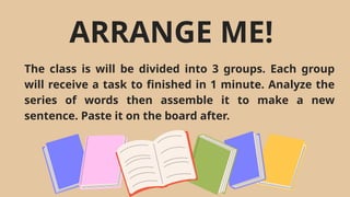 ARRANGE ME!
The class is will be divided into 3 groups. Each group
will receive a task to finished in 1 minute. Analyze the
series of words then assemble it to make a new
sentence. Paste it on the board after.
 