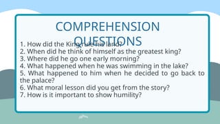 COMPREHENSION
QUESTIONS
1. How did the King rule his land?
2. When did he think of himself as the greatest king?
3. Where did he go one early morning?
4. What happened when he was swimming in the lake?
5. What happened to him when he decided to go back to
the palace?
6. What moral lesson did you get from the story?
7. How is it important to show humility?
 
