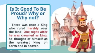 Is It Good To Be
Proud? Why or
Why not?
There was once a King
who ruled harshly over
the land. One night after
he was crowned as king,
he thought of himself as
the greatest king on
earth and in heaven.
 